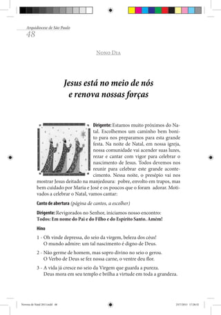 Arquidiocese de São Paulo

48

Nono Dia

Jesus está no meio de nós
e renova nossas forças
Dirigente: Estamos muito próximos do Natal. Escolhemos um caminho bem bonito para nos preparamos para esta grande
festa. Na noite de Natal, em nossa igreja,
nossa comunidade vai acender suas luzes,
rezar e cantar com vigor para celebrar o
nascimento de Jesus. Todos devemos nos
reunir para celebrar este grande acontecimento. Nessa noite, o presépio vai nos
mostrar Jesus deitado na manjedoura: pobre, envolto em trapos, mas
bem cuidado por Maria e José e os poucos que o foram adorar. Motivados a celebrar o Natal, vamos cantar:
Canto de abertura (página de cantos, a escolher)
Dirigente: Revigorados no Senhor, iniciamos nosso encontro:
Todos: Em nome do Pai e do Filho e do Espírito Santo. Amém!
Hino
1 - Oh vinde depressa, do seio da virgem, beleza dos céus!
O mundo admire: um tal nascimento é digno de Deus.
2 - Não germe de homem, mas sopro divino no seio o gerou.
O Verbo de Deus se fez nossa carne, o ventre deu flor.
3 - A vida já cresce no seio da Virgem que guarda a pureza.
Deus mora em seu templo e brilha a virtude em toda a grandeza.

Novena de Natal 2013.indd 48

23/7/2013 17:28:32

 
