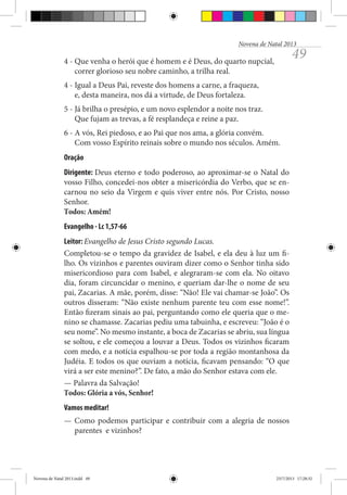 Novena de Natal 2013

49

4 - Que venha o herói que é homem e é Deus, do quarto nupcial,
correr glorioso seu nobre caminho, a trilha real.
4 - Igual a Deus Pai, reveste dos homens a carne, a fraqueza,
e, desta maneira, nos dá a virtude, de Deus fortaleza.
5 - Já brilha o presépio, e um novo esplendor a noite nos traz.
Que fujam as trevas, a fé resplandeça e reine a paz.
6 - A vós, Rei piedoso, e ao Pai que nos ama, a glória convém.
Com vosso Espírito reinais sobre o mundo nos séculos. Amém.
Oração
Dirigente: Deus eterno e todo poderoso, ao aproximar-se o Natal do
vosso Filho, concedei-nos obter a misericórdia do Verbo, que se encarnou no seio da Virgem e quis viver entre nós. Por Cristo, nosso
Senhor.
Todos: Amém!
Evangelho - Lc 1,57-66
Leitor: Evangelho de Jesus Cristo segundo Lucas.
Completou-se o tempo da gravidez de Isabel, e ela deu à luz um filho. Os vizinhos e parentes ouviram dizer como o Senhor tinha sido
misericordioso para com Isabel, e alegraram-se com ela. No oitavo
dia, foram circuncidar o menino, e queriam dar-lhe o nome de seu
pai, Zacarias. A mãe, porém, disse: “Não! Ele vai chamar-se João”. Os
outros disseram: “Não existe nenhum parente teu com esse nome!”.
Então fizeram sinais ao pai, perguntando como ele queria que o menino se chamasse. Zacarias pediu uma tabuinha, e escreveu: “João é o
seu nome”. No mesmo instante, a boca de Zacarias se abriu, sua língua
se soltou, e ele começou a louvar a Deus. Todos os vizinhos ficaram
com medo, e a notícia espalhou-se por toda a região montanhosa da
Judéia. E todos os que ouviam a notícia, ficavam pensando: “O que
virá a ser este menino?”. De fato, a mão do Senhor estava com ele.
— Palavra da Salvação!
Todos: Glória a vós, Senhor!
Vamos meditar!
— Como podemos participar e contribuir com a alegria de nossos
parentes e vizinhos?

Novena de Natal 2013.indd 49

23/7/2013 17:28:32

 