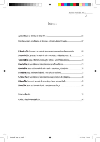Novena de Natal 2013

5

Índice

Apresentação da Novena de Natal 2013.............................................................................03
Orientações para a realização da Novena e entronização do Presépio.................................07

Primeiro Dia: Jesus está no meio de nós e nos ensina o caminho da serenidade.................09
Segundo Dia: Jesus está no meio de nós e nos ensina a defender a nossa fé.......................14
Terceiro Dia: Jesus está no meio e escolhe trilhar o caminho dos pobres............................18
Quarto Dia: Jesus está no meio de nós e nos traz o Amor Divino.........................................23
Quinto Dia: Jesus está no meio de nós e realiza as esperanças dos justos.............................28
Sexto Dia: Jesus está no meio de nós e nos salva do egoísmo..............................................33
Sétimo Dia: Jesus está no meio de nós e nos faz promotores da vida plena.........................38
Oitavo Dia: Jesus está no meio de nós e desperta em nós a caridade...................................43
Nono Dia: Jesus está no meio de nós e renova nossas forças...............................................48

Natal em Família................................................................................................................53
Cantos para a Novena de Natal...........................................................................................56

Novena de Natal 2013.indd 5

23/7/2013 17:28:29

 