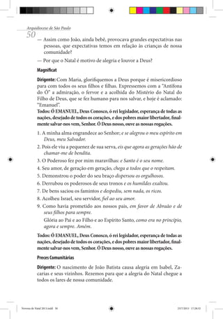 Arquidiocese de São Paulo

50 — Assim como João, ainda bebê, provocava grandes expectativas nas

pessoas, que expectativas temos em relação às crianças de nossa
comunidade?

— Por que o Natal é motivo de alegria e louvor a Deus?
Magnificat
Dirigente: Com Maria, glorifiquemos a Deus porque é misericordioso
para com todos os seus filhos e filhas. Expressemos com a “Antífona
do Ó” a admiração, o fervor e a acolhida do Mistério do Natal do
Filho de Deus, que se fez humano para nos salvar, e hoje é aclamado:
“Emanuel”.
Todos: Ó EMANUEL, Deus Conosco, ó rei legislador, esperança de todas as
nações, desejado de todos os corações, e dos pobres maior libertador, finalmente salvar-nos vem, Senhor. Ó Deus nosso, ouve as nossas rogações.
1. A minha alma engrandece ao Senhor; e se alegrou o meu espírito em
Deus, meu Salvador.
2. Pois ele viu a pequenez de sua serva, eis que agora as gerações hão de
chamar-me de bendita.
3. O Poderoso fez por mim maravilhas: e Santo é o seu nome.
4. Seu amor, de geração em geração, chega a todos que o respeitam.
5. Demonstrou o poder do seu braço dispersou os orgulhosos.
6. Derrubou os poderosos de seus tronos e os humildes exaltou.
7. De bens saciou os famintos e despediu, sem nada, os ricos.
8. Acolheu Israel, seu servidor, fiel ao seu amor.
9. Como havia prometido aos nossos pais, em favor de Abraão e de
seus filhos para sempre.
Glória ao Pai e ao Filho e ao Espírito Santo, como era no princípio,
agora e sempre. Amém.
Todos: Ó EMANUEL, Deus Conosco, ó rei legislador, esperança de todas as
nações, desejado de todos os corações, e dos pobres maior libertador, finalmente salvar-nos vem, Senhor. Ó Deus nosso, ouve as nossas rogações.
Preces Comunitárias
Dirigente: O nascimento de João Batista causa alegria em Isabel, Zacarias e seus vizinhos. Rezemos para que a alegria do Natal chegue a
todos os lares de nossa comunidade.

Novena de Natal 2013.indd 50

23/7/2013 17:28:32

 