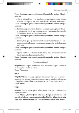Novena de Natal 2013

Todos: Eu vim para que todos tenham vida; que todos tenham vida plenamente!

51

1 – Que a nossa alegria pelo Natal que se aproxima contagie nossos
vizinhos e se espalhe por todo nosso bairro. Rezemos ao Senhor:
Todos: Eu vim para que todos tenham vida; que todos tenham vida plenamente!
2 – Senhor, que possamos fortalecer a nossa catequese, principalmente a infantil, a fim de que nossas crianças cresçam na fé a exemplo
de São João Batista. Rezemos ao Senhor:
Todos: Eu vim para que todos tenham vida; que todos tenham vida plenamente!
3 – Senhor, fazei que sejamos anunciadores do Evangelho sem nos cansarmos, mantendo nossa comunidade sempre viva na fé. Rezemos
ao Senhor:
Todos: Eu vim para que todos tenham vida; que todos tenham vida plenamente!
4 – Que a confissão sacramental abra ainda mais nossos corações ao
Cristo que vem. Rezemos ao Senhor:
Todos: Eu vim para que todos tenham vida; que todos tenham vida plenamente!
(preces espontâneas)
Dirigente: Guiados pelo Espírito de Jesus e iluminados pela sabedoria
do Evangelho, ousamos dizer:
Todos: Pai nosso...
Oração
Dirigente: Ó Deus, concedei a paz aos nossos corações, que se enriqueçam com esta novena, para que possamos esperar com lâmpadas acesas
a chegada do vosso Filho que se aproxima. Por Cristo, nosso Senhor.
Todos: Amém!
Bênção
Dirigente: Vamos, juntos, pedir a bênção de Deus para esta casa que
hoje nos acolheu.
Todos: Abençoa, Senhor Jesus, esta casa; abençoa a família que aqui
mora. Que haja paz e harmonia entre todos. Não lhes falte o pão de cada
dia e, aqui, todos possam sentir a tua presença amiga e serena. Amém!

Novena de Natal 2013.indd 51

23/7/2013 17:28:32

 