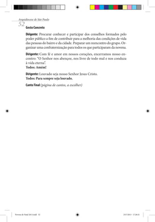 Arquidiocese de São Paulo

52 Gesto Concreto

Dirigente: Procurar conhecer e participar dos conselhos formados pelo
poder público a fim de contribuir para a melhoria das condições de vida
das pessoas do bairro e da cidade. Preparar um reencontro do grupo. Organizar uma confraternização para todos os que participaram da novena.
Dirigente: Com fé e amor em nossos corações, encerramos nosso encontro: “O Senhor nos abençoe, nos livre de todo mal e nos conduza
à vida eterna”.
Todos: Amém!
Dirigente: Louvado seja nosso Senhor Jesus Cristo.
Todos: Para sempre seja louvado.
Canto Final (página de cantos, a escolher)

Novena de Natal 2013.indd 52

23/7/2013 17:28:32

 