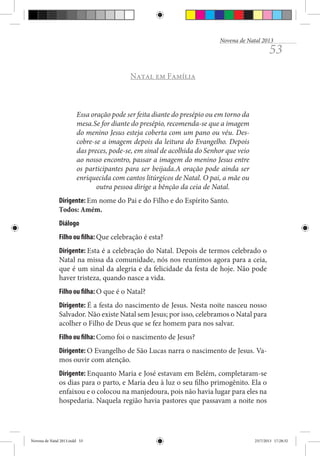 Novena de Natal 2013

53

Natal em Família

Essa oração pode ser feita diante do presépio ou em torno da
mesa.Se for diante do presépio, recomenda-se que a imagem
do menino Jesus esteja coberta com um pano ou véu. Descobre-se a imagem depois da leitura do Evangelho. Depois
das preces, pode-se, em sinal de acolhida do Senhor que veio
ao nosso encontro, passar a imagem do menino Jesus entre
os participantes para ser beijada.A oração pode ainda ser
enriquecida com cantos litúrgicos de Natal. O pai, a mãe ou
outra pessoa dirige a bênção da ceia de Natal.
Dirigente: Em nome do Pai e do Filho e do Espírito Santo.
Todos: Amém.
Diálogo
Filho ou filha: Que celebração é esta?
Dirigente: Esta é a celebração do Natal. Depois de termos celebrado o
Natal na missa da comunidade, nós nos reunimos agora para a ceia,
que é um sinal da alegria e da felicidade da festa de hoje. Não pode
haver tristeza, quando nasce a vida.
Filho ou filha: O que é o Natal?
Dirigente: É a festa do nascimento de Jesus. Nesta noite nasceu nosso
Salvador. Não existe Natal sem Jesus; por isso, celebramos o Natal para
acolher o Filho de Deus que se fez homem para nos salvar.
Filho ou filha: Como foi o nascimento de Jesus?
Dirigente: O Evangelho de São Lucas narra o nascimento de Jesus. Vamos ouvir com atenção.
Dirigente: Enquanto Maria e José estavam em Belém, completaram-se
os dias para o parto, e Maria deu à luz o seu filho primogênito. Ela o
enfaixou e o colocou na manjedoura, pois não havia lugar para eles na
hospedaria. Naquela região havia pastores que passavam a noite nos

Novena de Natal 2013.indd 53

23/7/2013 17:28:32

 