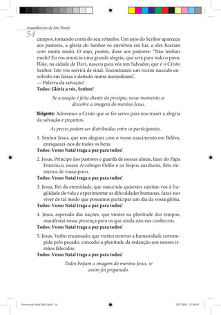 Arquidiocese de São Paulo

54 campos, tomando conta do seu rebanho. Um anjo do Senhor apareceu

aos pastores, a glória do Senhor os envolveu em luz, e eles ficaram
com muito medo. O anjo, porém, disse aos pastores: “Não tenhais
medo! Eu vos anuncio uma grande alegria, que será para todo o povo.
Hoje, na cidade de Davi, nasceu para vós um Salvador, que é o Cristo
Senhor. Isto vos servirá de sinal: Encontrareis um recém-nascido envolvido em faixas e deitado numa manjedoura”.
— Palavra da salvação!
Todos: Glória a vós, Senhor!
Se a oração é feita diante do presépio, nesse momento se
descobre a imagem do menino Jesus.
Dirigente: Adoremos a Cristo que se fez servo para nos trazer a alegria
da salvação e peçamos.
As preces podem ser distribuídas entre os participantes.
1. Senhor Jesus, que nos alegrais com o vosso nascimento em Belém,
enriquecei-nos de todos os bens.
Todos: Vosso Natal traga a paz para todos!
2. Jesus, Príncipe dos pastores e guarda de nossas almas, fazei do Papa
Francisco, nosso Arcebispo Odilo e os bispos auxiliares, fiéis ministros de vosso povo.
Todos: Vosso Natal traga a paz para todos!
3. Jesus, Rei da eternidade, que nascendo quisestes sujeitar-vos à fragilidade da vida e experimentar as dificuldades humanas, fazei-nos
viver de tal modo que possamos participar um dia da vossa glória.
Todos: Vosso Natal traga a paz para todos!
4. Jesus, esperado das nações, que viestes na plenitude dos tempos,
manifestai vossa presença para os que ainda não vos conhecem.
Todos: Vosso Natal traga a paz para todos!
5. Jesus, Verbo encarnado, que viestes renovar a humanidade corrompida pelo pecado, concedei a plenitude da redenção aos nossos irmãos falecidos.
Todos: Vosso Natal traga a paz para todos!
Todos beijam a imagem do menino Jesus, se
assim foi preparado.

Novena de Natal 2013.indd 54

23/7/2013 17:28:32

 