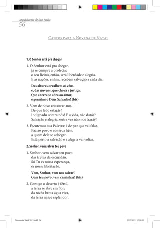 Arquidiocese de São Paulo

56

Cantos para a Novena de Natal

1. O Senhor está pra chegar
1. O Senhor está pra chegar,
já se cumpre a profecia;
o seu Reino, então, será liberdade e alegria.
E as nações, enfim, recebem salvação a cada dia.
Das alturas orvalhem os céus
e, das nuvens, que chova a justiça.
Que a terra se abra ao amor,
e germine o Deus Salvador! (bis)
2. Vem de novo restaurar-nos.
De que lado estarás?
Indignado contra nós? E a vida, não darás?
Salvação e alegria, outra vez não nos trarás?
3. Escutemos sua Palavra: é de paz que vai falar.
Paz ao povo e aos seus fiéis,
a quem dele se achegar.
Está perto a salvação e a alegria vai voltar.
2. Senhor, vem salvar teu povo
1. Senhor, vem salvar teu povo
das trevas da escuridão.
Só Tu és nossa esperança,
és nossa libertação.
Vem, Senhor, vem nos salvar!
Com teu povo, vem caminhar! (bis)
2. Contigo o deserto é fértil,
a terra se abre em flor;
da rocha brota água viva,
da terra nasce esplendor.

Novena de Natal 2013.indd 56

23/7/2013 17:28:32

 