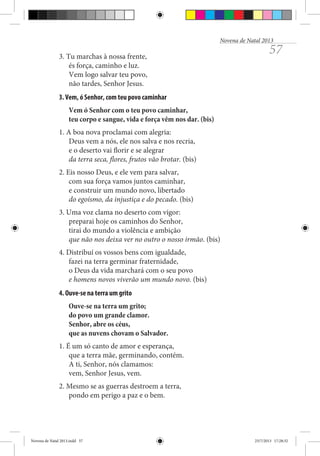 Novena de Natal 2013

3. Tu marchas à nossa frente,
és força, caminho e luz.
Vem logo salvar teu povo,
não tardes, Senhor Jesus.

57

3. Vem, ó Senhor, com teu povo caminhar
Vem ó Senhor com o teu povo caminhar,
teu corpo e sangue, vida e força vêm nos dar. (bis)
1. A boa nova proclamai com alegria:
Deus vem a nós, ele nos salva e nos recria,
e o deserto vai florir e se alegrar
da terra seca, flores, frutos vão brotar. (bis)
2. Eis nosso Deus, e ele vem para salvar,
com sua força vamos juntos caminhar,
e construir um mundo novo, libertado
do egoísmo, da injustiça e do pecado. (bis)
3. Uma voz clama no deserto com vigor:
preparai hoje os caminhos do Senhor,
tirai do mundo a violência e ambição
que não nos deixa ver no outro o nosso irmão. (bis)
4. Distribuí os vossos bens com igualdade,
fazei na terra germinar fraternidade,
o Deus da vida marchará com o seu povo
e homens novos viverão um mundo novo. (bis)
4. Ouve-se na terra um grito
Ouve-se na terra um grito;
do povo um grande clamor.
Senhor, abre os céus,
que as nuvens chovam o Salvador.
1. É um só canto de amor e esperança,
que a terra mãe, germinando, contém.
A ti, Senhor, nós clamamos:
vem, Senhor Jesus, vem.
2. Mesmo se as guerras destroem a terra,
pondo em perigo a paz e o bem.

Novena de Natal 2013.indd 57

23/7/2013 17:28:32

 