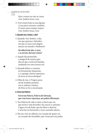 Arquidiocese de São Paulo

58

Que a nossa voz não se canse:
vem, Senhor Jesus, vem.
3. Vem reunir hoje as tuas Igrejas.
A tua prece rezamos, também.
O nosso amor sempre espere:
vem, Senhor Jesus, vem.
5. Quando virá, Senhor, o dia?
1. Quando virá, Senhor, o dia,
em que apareça o Salvador;
em que se ouça com alegria:
nasceu no mundo o Redentor?
Orvalhai lá do alto, ó céus;
e as nuvens chovam o Justo!
2. Aquele dia prometido,
a antiga fé de nossos pais,
dia em que o mal será banido,
mudando em risos nossos ais!
3. Quando felizes o veremos
no firmamento despontar;
e, a espargir clarões supremos,
da terra as trevas dissipar?
4. Filha de reis, ó Virgem pura:
sai da modesta posição;
em ti, embora criatura,
de Deus se fez a encarnação.
6. Envia tua Palavra
Envia tua Palavra, Palavra de Salvação,
que vem trazer esperança, aos pobres libertação.
1. Tua Palavra de vida é como a chuva que cai,
que torna o solo fecundo e faz nascer a semente;
é água viva da fonte, que faz florir o deserto,
é uma luz no horizonte, é novo caminho aberto.
2. Ela nos vem no silêncio, no coração de quem crê,
no coração dos humildes, que vivem por teu poder.

Novena de Natal 2013.indd 58

23/7/2013 17:28:32

 