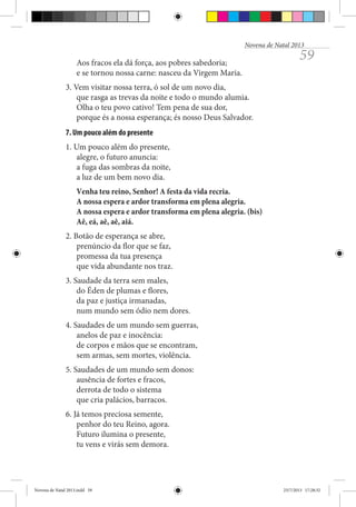 Novena de Natal 2013

Aos fracos ela dá força, aos pobres sabedoria;
e se tornou nossa carne: nasceu da Virgem Maria.

59

3. Vem visitar nossa terra, ó sol de um novo dia,
que rasga as trevas da noite e todo o mundo alumia.
Olha o teu povo cativo! Tem pena de sua dor,
porque és a nossa esperança; és nosso Deus Salvador.
7. Um pouco além do presente
1. Um pouco além do presente,
alegre, o futuro anuncia:
a fuga das sombras da noite,
a luz de um bem novo dia.
Venha teu reino, Senhor! A festa da vida recria.
A nossa espera e ardor transforma em plena alegria.
A nossa espera e ardor transforma em plena alegria. (bis)
Aê, eá, aê, aê, aiá.
2. Botão de esperança se abre,
prenúncio da flor que se faz,
promessa da tua presença
que vida abundante nos traz.
3. Saudade da terra sem males,
do Éden de plumas e flores,
da paz e justiça irmanadas,
num mundo sem ódio nem dores.
4. Saudades de um mundo sem guerras,
anelos de paz e inocência:
de corpos e mãos que se encontram,
sem armas, sem mortes, violência.
5. Saudades de um mundo sem donos:
ausência de fortes e fracos,
derrota de todo o sistema
que cria palácios, barracos.
6. Já temos preciosa semente,
penhor do teu Reino, agora.
Futuro ilumina o presente,
tu vens e virás sem demora.

Novena de Natal 2013.indd 59

23/7/2013 17:28:32

 