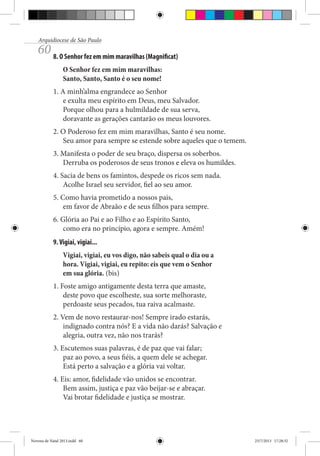 Arquidiocese de São Paulo

60 8. O Senhor fez em mim maravilhas (Magnificat)
O Senhor fez em mim maravilhas:
Santo, Santo, Santo é o seu nome!
1. A minh’alma engrandece ao Senhor
e exulta meu espírito em Deus, meu Salvador.
Porque olhou para a hulmildade de sua serva,
doravante as gerações cantarão os meus louvores.
2. O Poderoso fez em mim maravilhas, Santo é seu nome.
Seu amor para sempre se estende sobre aqueles que o temem.
3. Manifesta o poder de seu braço, dispersa os soberbos.
Derruba os poderosos de seus tronos e eleva os humildes.
4. Sacia de bens os famintos, despede os ricos sem nada.
Acolhe Israel seu servidor, fiel ao seu amor.
5. Como havia prometido a nossos pais,
em favor de Abraão e de seus filhos para sempre.
6. Glória ao Pai e ao Filho e ao Espírito Santo,
como era no princípio, agora e sempre. Amém!
9. Vigiai, vigiai...
Vigiai, vigiai, eu vos digo, não sabeis qual o dia ou a
hora. Vigiai, vigiai, eu repito: eis que vem o Senhor
em sua glória. (bis)
1. Foste amigo antigamente desta terra que amaste,
deste povo que escolheste, sua sorte melhoraste,
perdoaste seus pecados, tua raiva acalmaste.
2. Vem de novo restaurar-nos! Sempre irado estarás,
indignado contra nós? E a vida não darás? Salvação e
alegria, outra vez, não nos trarás?
3. Escutemos suas palavras, é de paz que vai falar;
paz ao povo, a seus fiéis, a quem dele se achegar.
Está perto a salvação e a glória vai voltar.
4. Eis: amor, fidelidade vão unidos se encontrar.
Bem assim, justiça e paz vão beijar-se e abraçar.
Vai brotar fidelidade e justiça se mostrar.

Novena de Natal 2013.indd 60

23/7/2013 17:28:32

 