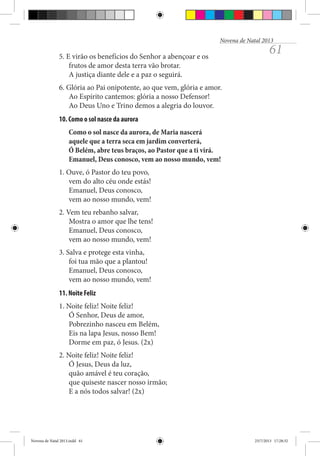 Novena de Natal 2013

5. E virão os benefícios do Senhor a abençoar e os
frutos de amor desta terra vão brotar.
A justiça diante dele e a paz o seguirá.

61

6. Glória ao Pai onipotente, ao que vem, glória e amor.
Ao Espírito cantemos: glória a nosso Defensor!
Ao Deus Uno e Trino demos a alegria do louvor.
10. Como o sol nasce da aurora
Como o sol nasce da aurora, de Maria nascerá
aquele que a terra seca em jardim converterá,
Ó Belém, abre teus braços, ao Pastor que a ti virá.
Emanuel, Deus conosco, vem ao nosso mundo, vem!
1. Ouve, ó Pastor do teu povo,
vem do alto céu onde estás!
Emanuel, Deus conosco,
vem ao nosso mundo, vem!
2. Vem teu rebanho salvar,
Mostra o amor que lhe tens!
Emanuel, Deus conosco,
vem ao nosso mundo, vem!
3. Salva e protege esta vinha,
foi tua mão que a plantou!
Emanuel, Deus conosco,
vem ao nosso mundo, vem!
11. Noite Feliz
1. Noite feliz! Noite feliz!
Ó Senhor, Deus de amor,
Pobrezinho nasceu em Belém,
Eis na lapa Jesus, nosso Bem!
Dorme em paz, ó Jesus. (2x)
2. Noite feliz! Noite feliz!
Ó Jesus, Deus da luz,
quão amável é teu coração,
que quiseste nascer nosso irmão;
E a nós todos salvar! (2x)

Novena de Natal 2013.indd 61

23/7/2013 17:28:32

 