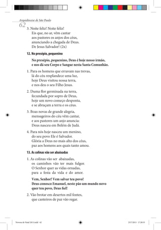 Arquidiocese de São Paulo

62 3. Noite feliz! Noite feliz!

Eis que, no ar, vêm cantar
aos pastores os anjos dos céus,
anunciando a chegada de Deus.
De Jesus Salvador! (2x)

12. No presépio, pequenino
No presépio, pequenino, Deus é hoje nosso irmão,
e nos dá seu Corpo e Sangue nesta Santa Comunhão.
1. Para os homens que erravam nas trevas,
lá do céu resplandece uma luz,
hoje Deus visitou nossa terra,
e nos deu o seu Filho Jesus.
2. Duma flor germinada na terra,
fecundada por sopro de Deus,
hoje um novo começo desponta,
e se abraçam a terra e os céus.
3. Boas novas de grande alegria,
mensageiros do céu vêm cantar,
e aos pastores um anjo anuncia:
Deus nasceu em Belém de Judá.
4. Para nós hoje nasceu um menino,
do seu povo Ele é Salvador.
Glória a Deus no mais alto dos céus,
paz aos homens aos quais tanto amou.
13. As colinas vão ser abaixadas
1. As colinas vão ser abaixadas,
os caminhos vão ter mais fulgor.
O Senhor quer as vidas ornadas,
para a festa da vida e do amor.
Vem, Senhor! Vem salvar teu povo!
Deus conosco Emanuel, neste pão um mundo novo
quer teu povo, Deus fiel!
2. Vão brotar em desertos mil fontes,
que canteiros de paz vão regar.

Novena de Natal 2013.indd 62

23/7/2013 17:28:33

 
