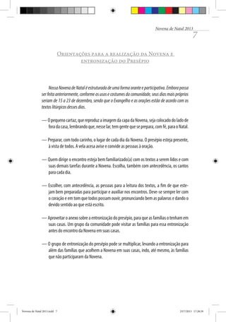 Novena de Natal 2013

7

Orientações para a realização da Novena e
entronização do Presépio

Nossa Novena de Natal é estruturada de uma forma orante e participativa. Embora possa
ser feita anteriormente, conforme os usos e costumes da comunidade, seus dias mais próprios
seriam de 15 a 23 de dezembro, sendo que o Evangelho e as orações estão de acordo com os
textos litúrgicos desses dias.
— O pequeno cartaz, que reproduz a imagem da capa da Novena, seja colocado do lado de
fora da casa, lembrando que, nesse lar, tem gente que se prepara, com fé, para o Natal.
— Preparar, com todo carinho, o lugar de cada dia da Novena. O presépio esteja presente,
à vista de todos. A vela acesa avise e convide as pessoas à oração.
— Quem dirige o encontro esteja bem familiarizado(a) com os textos a serem lidos e com
suas demais tarefas durante a Novena. Escolha, também com antecedência, os cantos
para cada dia.
— Escolher, com antecedência, as pessoas para a leitura dos textos, a fim de que estejam bem preparadas para participar e auxiliar nos encontros. Deve-se sempre ler com
o coração e em tom que todos possam ouvir, pronunciando bem as palavras e dando o
devido sentido ao que está escrito.
— Aproveitar o anexo sobre a entronização do presépio, para que as famílias o tenham em
suas casas. Um grupo da comunidade pode visitar as famílias para essa entronização
antes do encontro da Novena em suas casas.
— O grupo de entronização do presépio pode se multiplicar, levando a entronização para
além das famílias que acolhem a Novena em suas casas, indo, até mesmo, às famílias
que não participaram da Novena.

Novena de Natal 2013.indd 7

23/7/2013 17:28:29

 