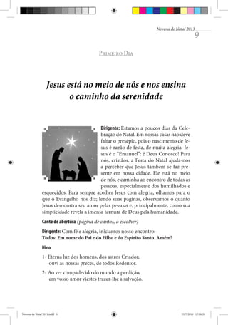 Novena de Natal 2013

9

Primeiro Dia

Jesus está no meio de nós e nos ensina
o caminho da serenidade
Dirigente: Estamos a poucos dias da Celebração do Natal. Em nossas casas não deve
faltar o presépio, pois o nascimento de Jesus é razão de festa, de muita alegria. Jesus é o “Emanuel”: é Deus Conosco! Para
nós, cristãos, a Festa do Natal ajuda-nos
a perceber que Jesus também se faz presente em nossa cidade. Ele está no meio
de nós, e caminha ao encontro de todas as
pessoas, especialmente dos humilhados e
esquecidos. Para sempre acolher Jesus com alegria, olhamos para o
que o Evangelho nos diz; lendo suas páginas, observamos o quanto
Jesus demonstra seu amor pelas pessoas e, principalmente, como sua
simplicidade revela a imensa ternura de Deus pela humanidade.
Canto de abertura (página de cantos, a escolher)
Dirigente: Com fé e alegria, iniciamos nosso encontro:
Todos: Em nome do Pai e do Filho e do Espírito Santo. Amém!
Hino
1- Eterna luz dos homens, dos astros Criador,
ouvi as nossas preces, de todos Redentor.
2- Ao ver compadecido do mundo a perdição,
em vosso amor viestes trazer-lhe a salvação.

Novena de Natal 2013.indd 9

23/7/2013 17:28:29

 