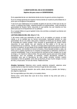 5.-MEDITACIÓN DEL DÍA 22 DE DICIEMBRE
Séptimo día para crecer en GENEROSIDAD.
Es la capacidad de dar con desinterés donde al amor le gana la carrera al egoísmo.
Es en la entrega generosa de nosotros mismos donde se muestra la profundidad de un
amor que no se agota en las palabras.
Y eso es lo que celebramos en la navidad: el gesto sin par de un Dios que se da a sí
mismo. Lo destaca San Pablo: “soberbia también en la generosidad... pues conocéis la
generosidad de Nuestro Señor Jesucristo el cual siendo rico, por vosotros se hizo
pobre para que os enriquecierais con su pobreza”.
Es un pasaje bíblico en que el apóstol invita a los corintios a compartir sus bienes con
los necesitados.
LECTURA BIBLICA DEL DIA: 2Cor 8: 7-15.
Y del mismo modo que sobresalís en todo: en fe, en palabra, en ciencia, en todo
interés y en la caridad que os hemos comunicado, sobresalid también en esta
generosidad. No es una orden; sólo quiero, mediante el interés por los demás, probar
la sinceridad de vuestra caridad. Pues conocéis la generosidad de nuestro Señor
Jesucristo, el cual, siendo rico, por vosotros se hizo pobre a fin de que os
enriquecierais con su pobreza. Os doy un consejo sobre el particular: que es lo que os
conviene a vosotros, ya que desde el año pasado habéis sido los primeros no sólo en
hacer la colecta, sino también en tomar la iniciativa. Ahora llevadla también a cabo, de
forma que a vuestra prontitud en la iniciativa corresponda la realización conforme a
vuestras posibilidades. Pues si hay prontitud de voluntad es bien acogida con lo que
se tenga, y no importa si nada se tiene. No que paséis apuros para que otros tengan
abundancia, sino con igualdad. Al presente, vuestra abundancia remedia su
necesidad, para que la abundancia de ellos pueda remediar también vuestra
necesidad y reine la igualdad, como dice la Escritura: El que mucho recogió, no tuvo
de más; y el que poco, no tuvo de menos. Palabra de Dios
Amados hermanos: Sabemos amar cuando sabemos compartir, sabemos amar
cuando damos lo mejor de nosotros mismos en lugar de dar sólo cosas.
Tomemos pues, la mejor decisión: dar cariño, afecto, ternura y perdón; dar tiempo y
dar alegría y esperanza.
Son los aguinaldos que más valen y no cuestan dinero.
Demos amor, como decía San Juan de la Cruz: donde no hay amor pon amor, y
sacarás amor.
 