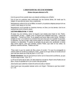 5.-MEDITACIÓN DEL DÍA 23 DE DICIEMBRE
Octavo día para afianzar la FE.
Una fe que es firme cuando nace una relación amistosa con el Señor.
Una fe que es autentica está confirmada con las buenas obras, de modo que la
religión no sea sólo de rezos, ritos y tradiciones.
Necesitamos cultivar la fe con la Biblia, la oración y la práctica religiosa porque la fe es
nuestro mejor apoyo en la crisis.
Necesitamos una fe grande en nosotros mismos, en Dios y en los demás. Una fe sin
vacilaciones como lo quería Jesús.
LECTURA BIBILICA Mc 11: 20-25
Al pasar muy de mañana, vieron la higuera, que estaba seca hasta la raíz. Pedro,
recordándolo, le dice: « ¡Rabbí, mira!, la higuera que maldijiste está seca. » Jesús les
respondió: « Tened fe en Dios. Yo os aseguro que quien diga a este monte: "Quítate y
arrójate al mar" y no vacile en su corazón sino que crea que va a suceder lo que dice,
lo obtendrá. Por eso os digo: todo cuanto pidáis en la oración, creed que ya lo habéis
recibido y lo obtendréis. Y cuando os pongáis de pie para orar, perdonad, si tenéis
algo contra alguno, para que también vuestro Padre, que está en los cielos, os
perdone vuestras ofensas. Palabra de Dios
“Pues todo lo que ha nacido de Dios vence al mundo. Y lo que ha conseguido la
victoria sobre el mundo es nuestra fe. Pues, ¿quien es el que vence al mundo sino el
que cree que Jesús es el Hijo de Dios? (1 Jn 5: 4,5)
Amado hermanos: Una fe que ilumina el amor con la fuerza de la confianza, ya que
“el amor todo lo cree”. 1Cor 13, 7.
La FE es la fuerza de la vida y sin ella andamos a la deriva. Razón tenía Publio siro al
decir: el que ha perdido la fe, ya no tiene más que perder.
¡Que bueno que cuidemos nuestra fe como se cuida un tesoro!
¡Que bueno que nos puedan saludar como a la Virgen!: “Dichosa tu que haz creído”.
Lc 1, 45.
 