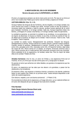 5.-MEDITACIÓN DEL DÍA 24 DE DICIEMBRE
Noveno día para avivar la ESPERANZA y el AMOR.
El amor y la esperanza siempre van de la mano junto con la fe. Por eso en su himno al
amor nos muestra San Pablo que el amor cree sin límites y espera sin límites”.
LECTURA BIBLICA 1Cor 13, 1-13.
Aunque hablara las lenguas de los hombres y de los ángeles, si no tengo caridad, soy
como bronce que suena o címbalo que retiñe. Aunque tuviera el don de profecía, y
conociera todos los misterios y toda la ciencia; aunque tuviera plenitud de fe como
para trasladar montañas, si no tengo caridad, nada soy. Aunque repartiera todos mis
bienes, y entregara mi cuerpo a las llamas, si no tengo caridad, nada me aprovecha.
La caridad es paciente, es servicial; la caridad no es envidiosa, no es jactanciosa, no
se engríe; es decorosa; no busca su interés; no se irrita; no toma en cuenta el mal; no
se alegra de la injusticia; se alegra con la verdad. Todo lo excusa. Todo lo cree. Todo
lo espera. Todo lo soporta.
La caridad no acaba nunca. Desaparecerán las profecías. Cesarán las lenguas.
Desaparecerá la ciencia. Porque parcial es nuestra ciencia y parcial nuestra profecía.
Cuando vendrá lo perfecto, desaparecerá lo parcial. Cuando yo era niño, hablaba
como niño, pensaba como niño, razonaba como niño. Al hacerme hombre, dejé todas
las cosas de niño. Ahora vemos en un espejo, en enigma. Entonces veremos cara a
cara. Ahora conozco de un modo parcial, pero entonces conoceré como soy conocido.
Ahora subsisten la fe, la esperanza y la caridad, estas tres. Pero la mayor de todas
ellas es la caridad. Palabra de Dios
Amados hermanos: Una fe viva, un amor sin límites y una esperanza firme son el
incienso, el oro y la mirra que nos dan ánimo para vivir y coraje para no decaer.
Es gracias al amor que soñamos con altos ideales y es gracias a la esperanza que los
alcanzamos.
El amor y la esperanza son las alas que nos elevan a la grandeza, a pesar de los
obstáculos y los sinsabores.
Si amamos a Dios, nos amamos a nosotros mismos y amamos a los demás, podemos
lograr lo que sugiere San Pedro en su primera carta: “estad siempre dispuestos a dar
razón de vuestra esperanza.
Con dulzura, respeto y con una buena conciencia”. . (1 Pedro 3,16).
Si encendemos la llama de la esperanza y el fuego del amor, su luz radiante brillará en
el nuevo año después de que se apaguen las luces de la navidad.
Feliz Navidad
Pedro Sergio Antonio Donoso Brant ocds
www.caminando-con-jesus.org
www.caminando-con-maria.org
 