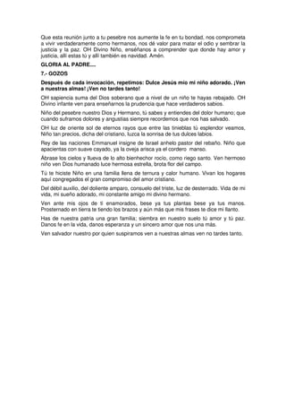 Que esta reunión junto a tu pesebre nos aumente la fe en tu bondad, nos comprometa
a vivir verdaderamente como hermanos, nos dé valor para matar el odio y sembrar la
justicia y la paz. OH Divino Niño, enséñanos a comprender que donde hay amor y
justicia, allí estas tú y allí también es navidad. Amén.
GLORIA AL PADRE....
7.- GOZOS
Después de cada invocación, repetimos: Dulce Jesús mío mi niño adorado. ¡Ven
a nuestras almas! ¡Ven no tardes tanto!
OH sapiencia suma del Dios soberano que a nivel de un niño te hayas rebajado. OH
Divino infante ven para enseñarnos la prudencia que hace verdaderos sabios.
Niño del pesebre nuestro Dios y Hermano, tú sabes y entiendes del dolor humano; que
cuando suframos dolores y angustias siempre recordemos que nos has salvado.
OH luz de oriente sol de eternos rayos que entre las tinieblas tú esplendor veamos,
Niño tan precios, dicha del cristiano, luzca la sonrisa de tus dulces labios.
Rey de las naciones Emmanuel insigne de Israel anhelo pastor del rebaño. Niño que
apacientas con suave cayado, ya la oveja arisca ya el cordero manso.
Ábrase los cielos y llueva de lo alto bienhechor rocío, como riego santo. Ven hermoso
niño ven Dios humanado luce hermosa estrella, brota flor del campo.
Tú te hiciste Niño en una familia llena de ternura y calor humano. Vivan los hogares
aquí congregados el gran compromiso del amor cristiano.
Del débil auxilio, del doliente amparo, consuelo del triste, luz de desterrado. Vida de mi
vida, mi sueño adorado, mi constante amigo mi divino hermano.
Ven ante mis ojos de ti enamorados, bese ya tus plantas bese ya tus manos.
Prosternado en tierra te tiendo los brazos y aún más que mis frases te dice mi llanto.
Has de nuestra patria una gran familia; siembra en nuestro suelo tú amor y tú paz.
Danos fe en la vida, danos esperanza y un sincero amor que nos una más.
Ven salvador nuestro por quien suspiramos ven a nuestras almas ven no tardes tanto.
 