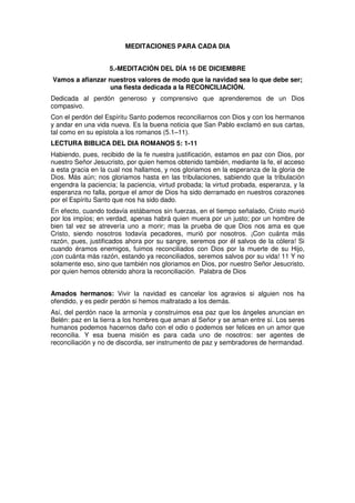 MEDITACIONES PARA CADA DIA
5.-MEDITACIÓN DEL DÍA 16 DE DICIEMBRE
Vamos a afianzar nuestros valores de modo que la navidad sea lo que debe ser;
una fiesta dedicada a la RECONCILIACIÓN.
Dedicada al perdón generoso y comprensivo que aprenderemos de un Dios
compasivo.
Con el perdón del Espíritu Santo podemos reconciliarnos con Dios y con los hermanos
y andar en una vida nueva. Es la buena noticia que San Pablo exclamó en sus cartas,
tal como en su epístola a los romanos (5.1–11).
LECTURA BIBLICA DEL DIA ROMANOS 5: 1-11
Habiendo, pues, recibido de la fe nuestra justificación, estamos en paz con Dios, por
nuestro Señor Jesucristo, por quien hemos obtenido también, mediante la fe, el acceso
a esta gracia en la cual nos hallamos, y nos gloriamos en la esperanza de la gloria de
Dios. Más aún; nos gloriamos hasta en las tribulaciones, sabiendo que la tribulación
engendra la paciencia; la paciencia, virtud probada; la virtud probada, esperanza, y la
esperanza no falla, porque el amor de Dios ha sido derramado en nuestros corazones
por el Espíritu Santo que nos ha sido dado.
En efecto, cuando todavía estábamos sin fuerzas, en el tiempo señalado, Cristo murió
por los impíos; en verdad, apenas habrá quien muera por un justo; por un hombre de
bien tal vez se atrevería uno a morir; mas la prueba de que Dios nos ama es que
Cristo, siendo nosotros todavía pecadores, murió por nosotros. ¡Con cuánta más
razón, pues, justificados ahora por su sangre, seremos por él salvos de la cólera! Si
cuando éramos enemigos, fuimos reconciliados con Dios por la muerte de su Hijo,
¡con cuánta más razón, estando ya reconciliados, seremos salvos por su vida! 11 Y no
solamente eso, sino que también nos gloriamos en Dios, por nuestro Señor Jesucristo,
por quien hemos obtenido ahora la reconciliación. Palabra de Dios
Amados hermanos: Vivir la navidad es cancelar los agravios si alguien nos ha
ofendido, y es pedir perdón si hemos maltratado a los demás.
Así, del perdón nace la armonía y construimos esa paz que los ángeles anuncian en
Belén: paz en la tierra a los hombres que aman al Señor y se aman entre sí. Los seres
humanos podemos hacernos daño con el odio o podemos ser felices en un amor que
reconcilia. Y esa buena misión es para cada uno de nosotros: ser agentes de
reconciliación y no de discordia, ser instrumento de paz y sembradores de hermandad.
 
