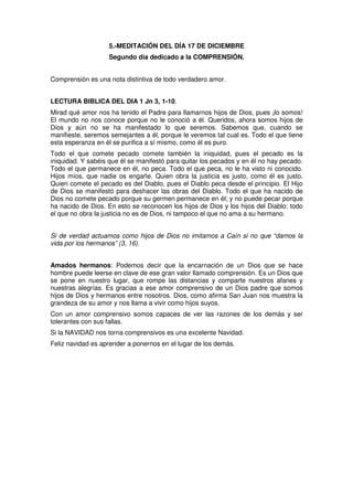 5.-MEDITACIÓN DEL DÍA 17 DE DICIEMBRE
Segundo día dedicado a la COMPRENSIÓN.
Comprensión es una nota distintiva de todo verdadero amor.
LECTURA BIBLICA DEL DIA 1 Jn 3, 1-10.
Mirad qué amor nos ha tenido el Padre para llamarnos hijos de Dios, pues ¡lo somos!
El mundo no nos conoce porque no le conoció a él. Queridos, ahora somos hijos de
Dios y aún no se ha manifestado lo que seremos. Sabemos que, cuando se
manifieste, seremos semejantes a él, porque le veremos tal cual es. Todo el que tiene
esta esperanza en él se purifica a sí mismo, como él es puro.
Todo el que comete pecado comete también la iniquidad, pues el pecado es la
iniquidad. Y sabéis que él se manifestó para quitar los pecados y en él no hay pecado.
Todo el que permanece en él, no peca. Todo el que peca, no le ha visto ni conocido.
Hijos míos, que nadie os engañe. Quien obra la justicia es justo, como él es justo.
Quien comete el pecado es del Diablo, pues el Diablo peca desde el principio. El Hijo
de Dios se manifestó para deshacer las obras del Diablo. Todo el que ha nacido de
Dios no comete pecado porque su germen permanece en él; y no puede pecar porque
ha nacido de Dios. En esto se reconocen los hijos de Dios y los hijos del Diablo: todo
el que no obra la justicia no es de Dios, ni tampoco el que no ama a su hermano.
Si de verdad actuamos como hijos de Dios no imitamos a Caín si no que “damos la
vida por los hermanos” (3, 16).
Amados hermanos: Podemos decir que la encarnación de un Dios que se hace
hombre puede leerse en clave de ese gran valor llamado comprensión. Es un Dios que
se pone en nuestro lugar, que rompe las distancias y comparte nuestros afanes y
nuestras alegrías. Es gracias a ese amor comprensivo de un Dios padre que somos
hijos de Dios y hermanos entre nosotros. Dios, como afirma San Juan nos muestra la
grandeza de su amor y nos llama a vivir como hijos suyos.
Con un amor comprensivo somos capaces de ver las razones de los demás y ser
tolerantes con sus fallas.
Si la NAVIDAD nos torna comprensivos es una excelente Navidad.
Feliz navidad es aprender a ponernos en el lugar de los demás.
 