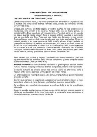 5.- MEDITACIÓN DEL DÍA 18 DE DICIEMBRE
Tercer día dedicado al RESPETO.
LECTURA BIBLICA DEL DIA PEDRO 2, 18-25
Obrad como hombres libres, y no como quienes hacen de la libertad un pretexto para
la maldad, sino como siervos de Dios. Honrad a todos, amad a los hermanos, temed a
Dios, honrad al rey.
Criados, sed sumisos, con todo respeto, a vuestros dueños, no sólo a los buenos e
indulgentes, sino también a los severos. Porque bella cosa es tolerar penas, por
consideración a Dios, cuando se sufre injustamente. ¿Pues qué gloria hay en soportar
los golpes cuando habéis faltado? Pero si obrando el bien soportáis el sufrimiento,
esto es cosa bella ante Dios. Pues para esto habéis sido llamados, ya que también
Cristo sufrió por vosotros, dejándoos ejemplo para que sigáis sus huellas. El que no
cometió pecado, y en cuya boca no se halló engaño; el que, al ser insultado, no
respondía con insultos; al padecer, no amenazaba, sino que se ponía en manos de
Aquel que juzga con justicia; el mismo que, sobre el madero, llevó nuestros pecados
en su cuerpo, a fin de que, muertos a nuestros pecados, viviéramos para la justicia;
con cuyas heridas habéis sido curados. Erais como ovejas descarriadas, pero ahora
habéis vuelto al pastor y guardián de vuestras almas. Palabra de Dios.
Pero hacedlo con dulzura y respeto. Mantened una buena conciencia, para que
aquello mismo que os echen en cara, sirva de confusión a quienes critiquen vuestra
buena conducta en Cristo. (1 Pedro 3,16)
Amados hermanos: Gracias al respeto valoramos la gran dignidad de toda persona
humana hecha a imagen y semejanza de Dios, aunque esa persona esté equivocada.
El respeto es fuente de armonía porque nos anima a valorar las diferencias, como lo
hace un pintor con los colores o un músico con las notas o ritmos.
Un amor respetuoso nos impide juzgar a los demás, manipularlos o querer moldearlos
a nuestro tamaño.
Siempre que pienso en el respeto veo a Jesús conversando amablemente con la mujer
samaritana, tal como lo narra San Juan en el capítulo cuatro de su evangelio.
Es un diálogo sin reproches, sin condenas y en el que brilla la luz de una delicada
tolerancia
Jesús no aprueba que la mujer no conviva con su marido, pero en lugar de juzgarla la
felicita por su sinceridad. Actúa como buen pastor y nos enseña a ser respetuosos si
de verdad queremos entendernos con los demás.
 