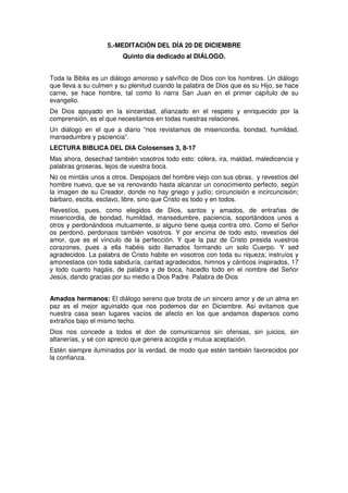 5.-MEDITACIÓN DEL DÍA 20 DE DICIEMBRE
Quinto día dedicado al DIÁLOGO.
Toda la Biblia es un diálogo amoroso y salvífico de Dios con los hombres. Un diálogo
que lleva a su culmen y su plenitud cuando la palabra de Dios que es su Hijo, se hace
carne, se hace hombre, tal como lo narra San Juan en el primer capítulo de su
evangelio.
De Dios apoyado en la sinceridad, afianzado en el respeto y enriquecido por la
comprensión, es el que necesitamos en todas nuestras relaciones.
Un diálogo en el que a diario “nos revistamos de misericordia, bondad, humildad,
mansedumbre y paciencia”.
LECTURA BIBLICA DEL DIA Colosenses 3, 8-17
Mas ahora, desechad también vosotros todo esto: cólera, ira, maldad, maledicencia y
palabras groseras, lejos de vuestra boca.
No os mintáis unos a otros. Despojaos del hombre viejo con sus obras, y revestíos del
hombre nuevo, que se va renovando hasta alcanzar un conocimiento perfecto, según
la imagen de su Creador, donde no hay griego y judío; circuncisión e incircuncisión;
bárbaro, escita, esclavo, libre, sino que Cristo es todo y en todos.
Revestíos, pues, como elegidos de Dios, santos y amados, de entrañas de
misericordia, de bondad, humildad, mansedumbre, paciencia, soportándoos unos a
otros y perdonándoos mutuamente, si alguno tiene queja contra otro. Como el Señor
os perdonó, perdonaos también vosotros. Y por encima de todo esto, revestíos del
amor, que es el vínculo de la perfección. Y que la paz de Cristo presida vuestros
corazones, pues a ella habéis sido llamados formando un solo Cuerpo. Y sed
agradecidos. La palabra de Cristo habite en vosotros con toda su riqueza; instruíos y
amonestaos con toda sabiduría, cantad agradecidos, himnos y cánticos inspirados, 17
y todo cuanto hagáis, de palabra y de boca, hacedlo todo en el nombre del Señor
Jesús, dando gracias por su medio a Dios Padre. Palabra de Dios
Amados hermanos: El diálogo sereno que brota de un sincero amor y de un alma en
paz es el mejor aguinaldo que nos podemos dar en Diciembre. Así evitamos que
nuestra casa sean lugares vacíos de afecto en los que andamos dispersos como
extraños bajo el mismo techo.
Dios nos concede a todos el don de comunicarnos sin ofensas, sin juicios, sin
altanerías, y sé con aprecio que genera acogida y mutua aceptación.
Estén siempre iluminados por la verdad, de modo que estén también favorecidos por
la confianza.
 