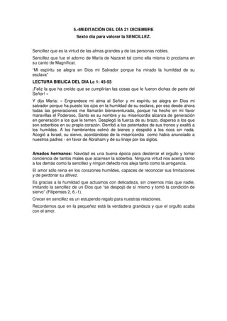 5.-MEDITACIÓN DEL DÍA 21 DICIEMBRE
Sexto día para valorar la SENCILLEZ.
Sencillez que es la virtud de las almas grandes y de las personas nobles.
Sencillez que fue el adorno de María de Nazaret tal como ella misma lo proclama en
su canto de Magníficat.
“Mi espíritu se alegra en Dios mi Salvador porque ha mirado la humildad de su
esclava”
LECTURA BIBLICA DEL DIA Lc 1: 45-55
¡Feliz la que ha creído que se cumplirían las cosas que le fueron dichas de parte del
Señor! »
Y dijo María: « Engrandece mi alma al Señor y mi espíritu se alegra en Dios mi
salvador porque ha puesto los ojos en la humildad de su esclava, por eso desde ahora
todas las generaciones me llamarán bienaventurada, porque ha hecho en mi favor
maravillas el Poderoso, Santo es su nombre y su misericordia alcanza de generación
en generación a los que le temen. Desplegó la fuerza de su brazo, dispersó a los que
son soberbios en su propio corazón. Derribó a los potentados de sus tronos y exaltó a
los humildes. A los hambrientos colmó de bienes y despidió a los ricos sin nada.
Acogió a Israel, su siervo, acordándose de la misericordia como había anunciado a
nuestros padres - en favor de Abraham y de su linaje por los siglos.
Amados hermanos: Navidad es una buena época para desterrar el orgullo y tomar
conciencia de tantos males que acarrean la soberbia. Ninguna virtud nos acerca tanto
a los demás como la sencillez y ningún defecto nos aleja tanto como la arrogancia.
El amor sólo reina en los corazones humildes, capaces de reconocer sus limitaciones
y de perdonar su altivez.
Es gracias a la humildad que actuamos con delicadeza, sin creernos más que nadie,
imitando la sencillez de un Dios que “se despojó de sí mismo y tomó la condición de
siervo” (Filipenses 2, 6.-1).
Crecer en sencillez es un estupendo regalo para nuestras relaciones.
Recordemos que en la pequeñez está la verdadera grandeza y que el orgullo acaba
con el amor.
 