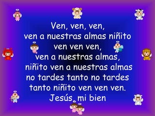 Ven, ven, ven,
ven a nuestras almas niñito
ven ven ven,
ven a nuestras almas,
niñito ven a nuestras almas
no tardes tanto no tardes
tanto niñito ven ven ven.
Jesús, mi bien

 