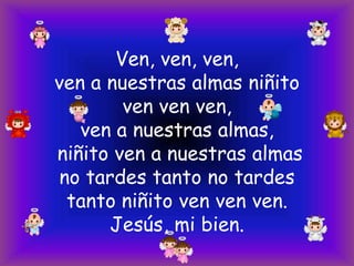 Ven, ven, ven,
ven a nuestras almas niñito
ven ven ven,
ven a nuestras almas,
niñito ven a nuestras almas
no tardes tanto no tardes
tanto niñito ven ven ven.
Jesús, mi bien.

 