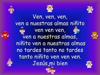 Ven, ven, ven,
ven a nuestras almas niñito
ven ven ven,
ven a nuestras almas,
niñito ven a nuestras almas
no tardes tanto no tardes
tanto niñito ven ven ven.
Jesús mi bien

 