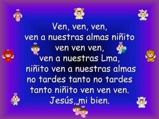 Ven, ven, ven,
ven a nuestras almas niñito
ven ven ven,
ven a nuestras Lma,
niñito ven a nuestras almas
no tardes tanto no tardes
tanto niñito ven ven ven.
Jesús, mi bien.

 