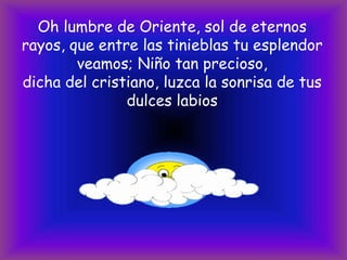 Oh lumbre de Oriente, sol de eternos
rayos, que entre las tinieblas tu esplendor
veamos; Niño tan precioso,
dicha del cristiano, luzca la sonrisa de tus
dulces labios

 