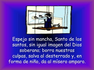 Espejo sin mancha, Santo de los
santos, sin igual imagen del Dios
soberano; borra nuestras
culpas, salva al desterrado y, en
forma de niño, da al mísero amparo.

 