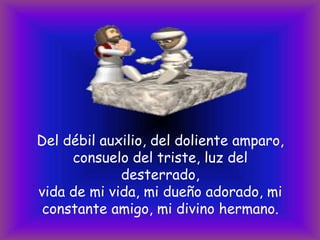 Del débil auxilio, del doliente amparo,
consuelo del triste, luz del
desterrado,
vida de mi vida, mi dueño adorado, mi
constante amigo, mi divino hermano.

 