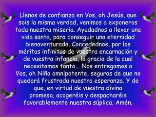Llenos de confianza en Vos, oh Jesús, que
sois la misma verdad, venimos a exponeros
toda nuestra miseria. Ayudadnos a llevar una
vida santa, para conseguir una eternidad
bienaventurada. Concedednos, por los
méritos infinitos de vuestra encarnación y
de vuestra infancia, la gracia de la cual
necesitamos tanto... Nos entregamos a
Vos, oh Niño omnipotente, seguros de que no
quedará frustrada nuestra esperanza. Y de
que, en virtud de vuestra divina
promesa, acogeréis y despacharéis
favorablemente nuestra súplica. Amén.

 