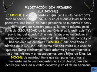 MEDITACIÓN DÍA PRIMERO
(LA NOCHE)
La NOCHE fue el momento en que Dios quiso nacer; ante
todo la noche es SILENCIO, y en el silencio Dios se hace
presente, nos habla, se hace presente en nuestras vidas y
en la historia de nuestro pueblo; la noche además está
llena de OSCURIDAD de la cual Cristo es la antítesis, “Yo
soy la luz del mundo” dirá más tarde proclamándose el
mismo como aquel que viene a dar la vista a los ciegos y la
liberación a los cautivos. La NOCHE encierra toda la
mística de la CALMA, esa calma que nos invita a la oración,
que nos llama a mirarnos hacia adentro y encontrarnos a
nosotros mismos y a reconocernos como hijos de Dios. La
NOCHE de navidad tiene que ser para nosotros el
momento justo para encontrarnos con Jesús, con ese
Jesús que nace en nuestro corazón y en el de mi hermano.

 