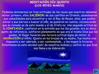 MEDITACIÓN DÍA QUINTO
(LOS REYES MAGOS)
Podemos detenernos en tres actitudes de los reyes que nosotros debemos
imitar; primero, ellos SALIERON de sus castillos en Oriente, abandonaron
sus comodidades para encontrar y ver al Rey de Reyes, ellos, que podían
enviar a sus siervos a buscar al niño, se pusieron en camino, reconociendo
que su reinado es de este mundo y el de Cristo no. Una segunda actitud es
la CONFIANZA, confiaron en la estrella que los iba guiando, era su único
punto de referencia, confiaron plenamente en que era el mismo Dios que los
guiaba. Al llegar tuvieron una tercera actitud digna de imitar: la
ADORACIÓN al niñito. Quieto en los brazos de su madre, fue hostia viva
dispuesta a ser adorada, a ser contemplada... y los magos lo hicieron.
Intentemos en esta navidad salir de nosotros mismos y confiar en que Dios
nos llama a su Adoración.

 
