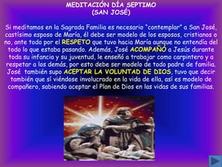 MEDITACIÓN DÍA SEPTIMO
(SAN JOSÉ)
Si meditamos en la Sagrada Familia es necesario “contemplar” a San José,
castísimo esposo de María, él debe ser modelo de los esposos, cristianos o
no, ante todo por el RESPETO que tuvo hacia María aunque no entendía del
todo lo que estaba pasando. Además, José ACOMPAÑÓ a Jesús durante
toda su infancia y su juventud, le enseñó a trabajar como carpintero y a
respetar a los demás, por esto debe ser modelo de todo padre de familia.
José también supo ACEPTAR LA VOLUNTAD DE DIOS, tuvo que decir
también que sí viéndose involucrado en la vida de ella, así es modelo de
compañero, sabiendo aceptar el Plan de Dios en las vidas de sus familias.

 