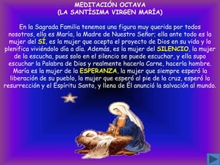 MEDITACIÓN OCTAVA
(LA SANTÍSIMA VIRGEN MARÍA)
En la Sagrada Familia tenemos una figura muy querida por todos
nosotros, ella es María, la Madre de Nuestro Señor; ella ante todo es la
mujer del SÍ, es la mujer que acepta el proyecto de Dios en su vida y lo
plenifica viviéndolo día a día. Además, es la mujer del SILENCIO, la mujer
de la escucha, pues solo en el silencio se puede escuchar, y ella supo
escuchar la Palabra de Dios y realmente hacerla Carne, hacerla hombre.
María es la mujer de la ESPERANZA, la mujer que siempre esperó la
liberación de su pueblo, la mujer que esperó al pie de la cruz, esperó la
resurrección y el Espíritu Santo, y llena de Él anunció la salvación al mundo.

 