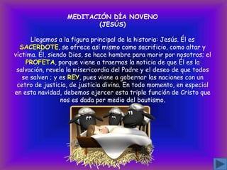 MEDITACIÓN DÍA NOVENO
(JESÚS)
Llegamos a la figura principal de la historia: Jesús. Él es
SACERDOTE, se ofrece así mismo como sacrificio, como altar y
víctima. Él, siendo Dios, se hace hombre para morir por nosotros; el
PROFETA, porque viene a traernos la noticia de que Él es la
salvación, revela la misericordia del Padre y el deseo de que todos
se salven ; y es REY, pues viene a gobernar las naciones con un
cetro de justicia, de justicia divina. En todo momento, en especial
en esta navidad, debemos ejercer esta triple función de Cristo que
nos es dada por medio del bautismo.

 