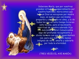 Soberana María, que por vuestras
grandes virtudes, y especialmente por
vuestra humildad, merecisteis que
todo un Dios os escogiese por madre
suya, os suplico que vos misma
preparéis y dispongáis mi alma, y la de
todos los que en este tiempo hicieren
esta novena, para el nacimiento
espiritual de vuestro adorado Hijo.
¡Oh dulcísima Madre! Comunicadme
algo del profundo recogimiento y
divina ternura con que le aguardasteis
vos, para que nos hagáis menos
indignos de verle, amarle y adorarle
por toda la eternidad.
Amén.
(TRES VECES EL AVE MARÍA)

 
