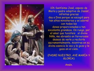 ¡Oh Santísimo José, esposo de
María y padre adoptivo de Jesús!,
infinitas gracias
doy a Dios porque os escogió para
tan altos ministerios y os adornó
con todos los
dones proporcionados a tan
excelente grandeza. Os ruego, por
el amor que tuvisteis al divino
Niño, me abraséis en fervorosos
deseos de verle y recibirle
sacramentalmente, mientras en su
divina esencia le veo y le gozo y le
gozo en el cielo.
(PADRE NUESTRO, AVE MARÍA Y
GLORIA)
Amén.

 