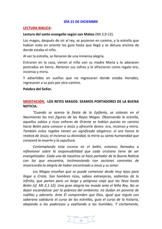 13
DÍA 21 DE DICIEMBRE
LECTURA BIBLICA:
Lectura del santo evangelio según san Mateo (Mt 2,9-12).
Los magos, después de oír al rey, se pusieron en camino, y la estrella que
habían visto en oriente los guio hasta que llegó y se detuvo encima de
donde estaba el niño.
Al ver la estrella, se llenaron de una inmensa alegría.
Entraron en la casa, vieron al niño con su madre María y lo adoraron
postrados en tierra. Abrieron sus cofres y le ofrecieron como regalo oro,
incienso y mirra.
Y advertidos en sueños que no regresaran donde estaba Herodes,
regresaron a su país por otro camino.
Palabra del Señor.
MEDITACIÓN. LOS REYES MAGOS: SEAMOS PORTADORES DE LA BUENA
NOTICIA.
“Cuando se acerca la fiesta de la Epifanía, se colocan en el
Nacimiento las tres figuras de los Reyes Magos. Observando la estrella,
aquellos sabios y ricos señores de Oriente se habían puesto en camino
hacia Belén para conocer a Jesús y ofrecerle dones: oro, incienso y mirra.
También estos regalos tienen un significado alegórico: el oro honra la
realeza de Jesús; el incienso su divinidad; la mirra su santa humanidad que
conocerá la muerte y la sepultura.
Contemplando esta escena en el belén, estamos llamados a
reflexionar sobre la responsabilidad que cada cristiano tiene de ser
evangelizador. Cada uno de nosotros se hace portador de la Buena Noticia
con los que encuentra, testimoniando con acciones concretas de
misericordia la alegría de haber encontrado a Jesús y su amor.
Los Magos enseñan que se puede comenzar desde muy lejos para
llegar a Cristo. Son hombres ricos, sabios extranjeros, sedientos de lo
infinito, que parten para un largo y peligroso viaje que los lleva hasta
Belén (cf. Mt 2,1-12). Una gran alegría los invade ante el Niño Rey. No se
dejan escandalizar por la pobreza del ambiente; no dudan en ponerse de
rodillas y adorarlo. Ante Él comprenden que Dios, igual que regula con
soberana sabiduría el curso de las estrellas, guía el curso de la historia,
abajando a los poderosos y exaltando a los humildes. Y ciertamente,
 