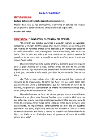 17
DÍA 24 DE DICIEMBRE
LECTURA BIBLICA:
Lectura del santo Evangelio según San Lucas (Lc 2,7).
María «dio a luz a su hijo primogénito, lo envolvió en pañales y lo recostó
en un pesebre, porque no había sitio para ellos en la posada».
Palabra del Señor.
MEDITACIÓN. EL NIÑO JESÚS: EL CORAZÓN DEL PESEBRE.
“El corazón del pesebre comienza a palpitar cuando, en Navidad,
colocamos la imagen del Niño Jesús. Dios se presenta así, en un niño, para
ser recibido en nuestros brazos. En la debilidad y en la fragilidad esconde
su poder que todo lo crea y transforma. Parece imposible, pero es así: en
Jesús, Dios ha sido un niño y en esta condición ha querido revelar la
grandeza de su amor, que se manifiesta en la sonrisa y en el tender sus
manos hacia todos.
El nacimiento de un niño suscita alegría y asombro, porque nos pone
ante el gran misterio de la vida. Viendo brillar los ojos de los jóvenes
esposos ante su hijo recién nacido, entendemos los sentimientos de María
y José que, mirando al niño Jesús, percibían la presencia de Dios en sus
vidas.
«La Vida se hizo visible» (1Jn 1,2); así el apóstol Juan resume el
misterio de la encarnación. El belén nos hace ver, nos hace tocar este
acontecimiento único y extraordinario que ha cambiado el curso de la
historia, y a partir del cual también se ordena la numeración de los años,
antes y después del nacimiento de Cristo.
El modo de actuar de Dios casi aturde, porque parece imposible que
Él renuncie a su gloria para hacerse hombre como nosotros. Qué sorpresa
ver a Dios que asume nuestros propios comportamientos: duerme, toma la
leche de su madre, llora y juega como todos los niños. Como siempre, Dios
desconcierta, es impredecible, continuamente va más allá de nuestros
esquemas. Así, pues, el pesebre, mientras nos muestra a Dios tal y como
ha venido al mundo, nos invita a pensar en nuestra vida injertada en la de
Dios; nos invita a ser discípulos suyos si queremos alcanzar el sentido
último de la vida”.
 