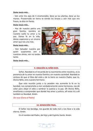 19
Dulce Jesús mío…
- Ven ante mis ojos de ti enamorados, bese ya tus plantas, bese ya tus
manos. Prosternado en tierra te tiendo los brazos y aún más que mis
frases, te dice mi llanto.
Dulce Jesús mío…
- Haz de nuestra patria una
gran familia; siembra en
nuestro suelo tu amor y tu
paz. Danos fe en la vida,
danos esperanza y un sincero
amor que nos una más.
Dulce Jesús mío…
- Ven Salvador nuestro por
quien suspiramos ven a
nuestras almas, ven no tardes
tanto.
Dulce Jesús mío…
9. ORACIÓN AL NIÑO DIOS.
Señor, Navidad es el recuerdo de tu nacimiento entre nosotros, es la
presencia de tu amor en nuestra familia y en nuestra sociedad. Navidad es
certeza de que el Dios del cielo y de la tierra es nuestro Padre, que tú,
Divino Niño, eres nuestro hermano.
Que esta reunión junto a tu pesebre nos aumente la fe en tu
bondad, nos comprometa a vivir verdaderamente como hermanos, nos dé
valor para alejar el odio y sembrar la justicia y la paz. Oh Divino Niño,
enséñanos a comprender que donde hay amor y justicia, allí estas tú y allí
también es Navidad. Amén.
(Se reza Gloria al Padre)
10. BENDICIÓN FINAL.
El Señor nos bendiga, nos guarde de todo mal y nos lleve a la vida
eterna. Amén.
En el nombre del Padre, del Hijo y del Espíritu Santo. Amén.
 