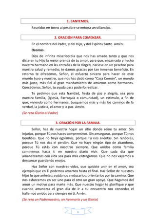 6
1. CANTEMOS.
Reunidos en torno al pesebre se entona un villancico.
2. ORACIÓN PARA COMENZAR.
En el nombre del Padre, y del Hijo, y del Espíritu Santo. Amén.
Oremos.
Dios de infinita misericordia que nos has amado tanto y que nos
diste en tu Hijo la mejor prenda de tu amor, para que, encarnado y hecho
nuestro hermano en las entrañas de la Virgen, naciese en un pesebre para
nuestra salud y remedio; te damos gracias por tan inmenso beneficio. En
retorno te ofrecemos, Señor, el esfuerzo sincero para hacer de este
mundo tuyo y nuestro, que nos has dado como “Casa Común”, un mundo
más justo, más fiel al gran mandamiento de amarnos como hermanos.
Concédenos, Señor, tu ayuda para poderlo realizar.
Te pedimos que esta Navidad, fiesta de paz y alegría, sea para
nuestra familia, (Iglesia, Parroquia o comunidad), un estímulo, a fin de
que, viviendo como hermanos, busquemos más y más los caminos de la
verdad, la justicia, el amor y la paz. Amén.
(Se reza Gloria al Padre)
3. ORACIÓN POR LA FAMILIA.
Señor, haz de nuestro hogar un sitio donde reine tu amor. Sin
injurias, porque Tú nos haces comprensivos. Sin amarguras, porque Tú nos
bendices. Que no haya egoísmos, porque Tú nos alientas. Sin rencores,
porque Tú nos das el perdón. Que no haya ningún tipo de abandono,
porque Tú estás con nosotros siempre. Que unidos como familia
caminemos hacia ti en nuestro diario vivir. Que cada día que
amanezcamos con vida sea para más entregarnos. Que no nos vayamos a
descansar guardando enojos.
Haz Señor con nuestras vidas, que quisiste unir en el amor, sea
ejemplo que en Ti podemos amarnos hasta el final. Haz Señor de nuestros
hijos lo que anhelas; ayúdanos a educarlos, orientarlos por tu camino. Que
nos esforcemos en ser uno para el otro un gran apoyo. Que hagamos del
amor un motivo para marte más. Que nuestro hogar te glorifique y que
cuando amanezca el gran día de ir a tu encuentro nos concedas el
hallarnos unidos para siempre en ti. Amén.
(Se reza un Padrenuestro, un Avemaría y un Gloria)
 