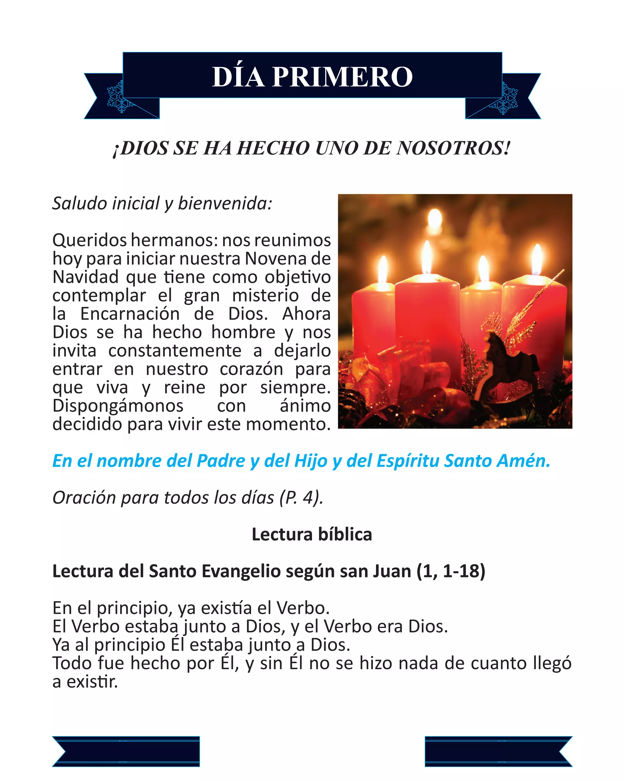 DÍA PRIMERO
¡DIOS SE HA HECHO UNO DE NOSOTROS!
Saludo inicial y bienvenida:
Queridos hermanos: nos reunimos
hoy para iniciar nuestra Novena de
Navidad que tiene como objetivo
contemplar el gran misterio de
la Encarnación de Dios. Ahora
Dios se ha hecho hombre y nos
invita constantemente a dejarlo
entrar en nuestro corazón para
que viva y reine por siempre.
Dispongámonos con ánimo
decidido para vivir este momento.
En el nombre del Padre y del Hijo y del Espíritu Santo Amén.
Oración para todos los días (P. 4).
Lectura bíblica
Lectura del Santo Evangelio según san Juan (1, 1-18)
En el principio, ya existía el Verbo.
El Verbo estaba junto a Dios, y el Verbo era Dios.
Ya al principio Él estaba junto a Dios.
Todo fue hecho por Él, y sin Él no se hizo nada de cuanto llegó
a existir.
 