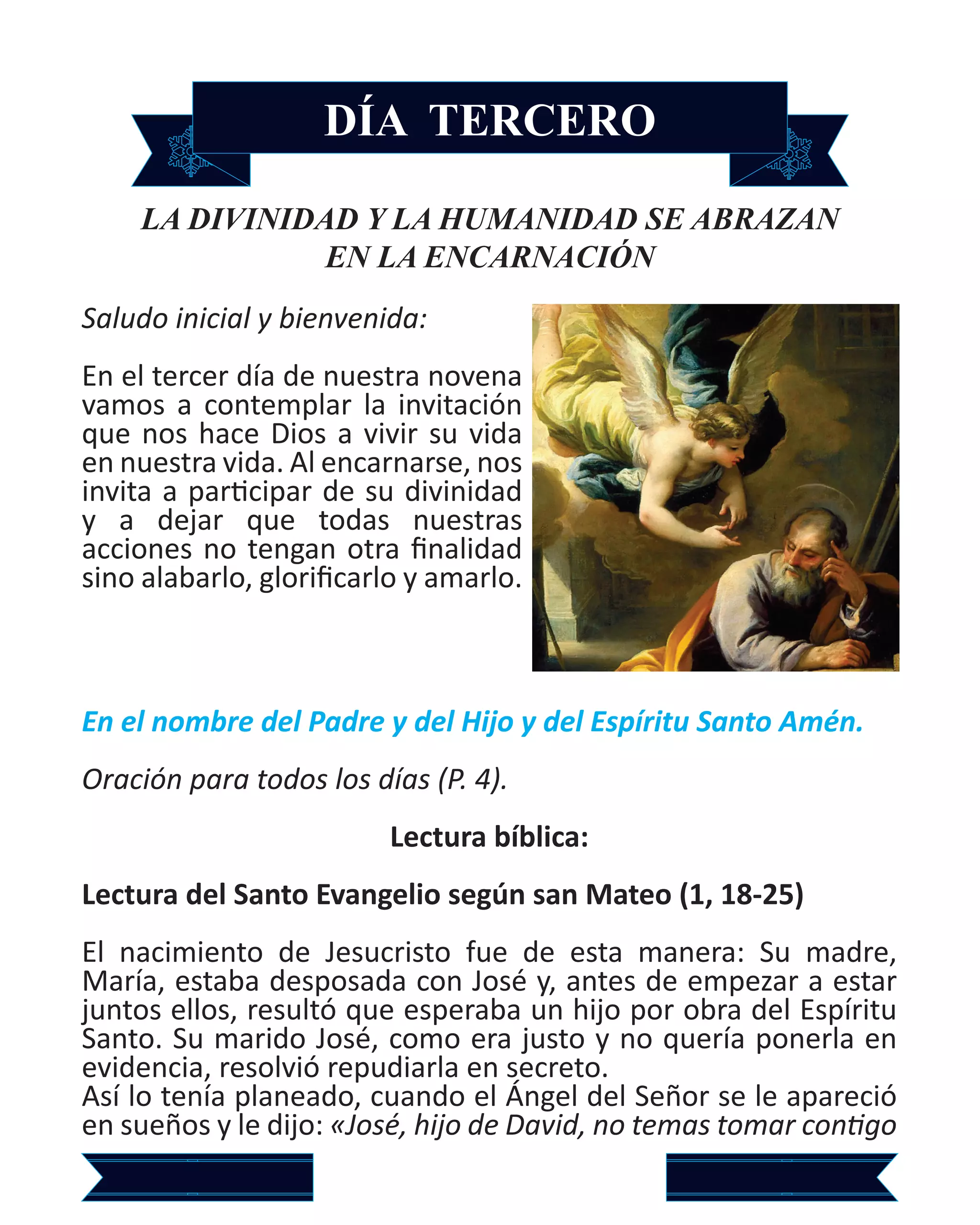 DÍA TERCERO
LA DIVINIDAD Y LA HUMANIDAD SE ABRAZAN
EN LA ENCARNACIÓN
Saludo inicial y bienvenida:
En el tercer día de nuestra novena
vamos a contemplar la invitación
que nos hace Dios a vivir su vida
en nuestra vida. Al encarnarse, nos
invita a participar de su divinidad
y a dejar que todas nuestras
acciones no tengan otra finalidad
sino alabarlo, glorificarlo y amarlo.
En el nombre del Padre y del Hijo y del Espíritu Santo Amén.
Oración para todos los días (P. 4).
Lectura bíblica:
Lectura del Santo Evangelio según san Mateo (1, 18-25)
El nacimiento de Jesucristo fue de esta manera: Su madre,
María, estaba desposada con José y, antes de empezar a estar
juntos ellos, resultó que esperaba un hijo por obra del Espíritu
Santo. Su marido José, como era justo y no quería ponerla en
evidencia, resolvió repudiarla en secreto.
Así lo tenía planeado, cuando el Ángel del Señor se le apareció
en sueños y le dijo: «José, hijo de David, no temas tomar contigo
 