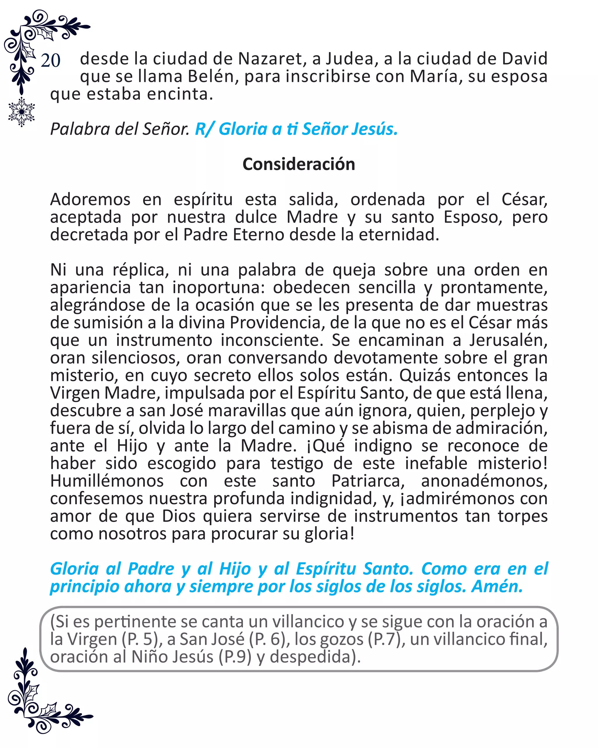 20 desde la ciudad de Nazaret, a Judea, a la ciudad de David
que se llama Belén, para inscribirse con María, su esposa
que estaba encinta.
Palabra del Señor. R/ Gloria a ti Señor Jesús.
Consideración
Adoremos en espíritu esta salida, ordenada por el César,
aceptada por nuestra dulce Madre y su santo Esposo, pero
decretada por el Padre Eterno desde la eternidad.
Ni una réplica, ni una palabra de queja sobre una orden en
apariencia tan inoportuna: obedecen sencilla y prontamente,
alegrándose de la ocasión que se les presenta de dar muestras
de sumisión a la divina Providencia, de la que no es el César más
que un instrumento inconsciente. Se encaminan a Jerusalén,
oran silenciosos, oran conversando devotamente sobre el gran
misterio, en cuyo secreto ellos solos están. Quizás entonces la
Virgen Madre, impulsada por el Espíritu Santo, de que está llena,
descubre a san José maravillas que aún ignora, quien, perplejo y
fuera de sí, olvida lo largo del camino y se abisma de admiración,
ante el Hijo y ante la Madre. ¡Qué indigno se reconoce de
haber sido escogido para testigo de este inefable misterio!
Humillémonos con este santo Patriarca, anonadémonos,
confesemos nuestra profunda indignidad, y, ¡admirémonos con
amor de que Dios quiera servirse de instrumentos tan torpes
como nosotros para procurar su gloria!
Gloria al Padre y al Hijo y al Espíritu Santo. Como era en el
principio ahora y siempre por los siglos de los siglos. Amén.
(Si es pertinente se canta un villancico y se sigue con la oración a
la Virgen (P. 5), a San José (P. 6), los gozos (P.7), un villancico final,
oración al Niño Jesús (P.9) y despedida).
 