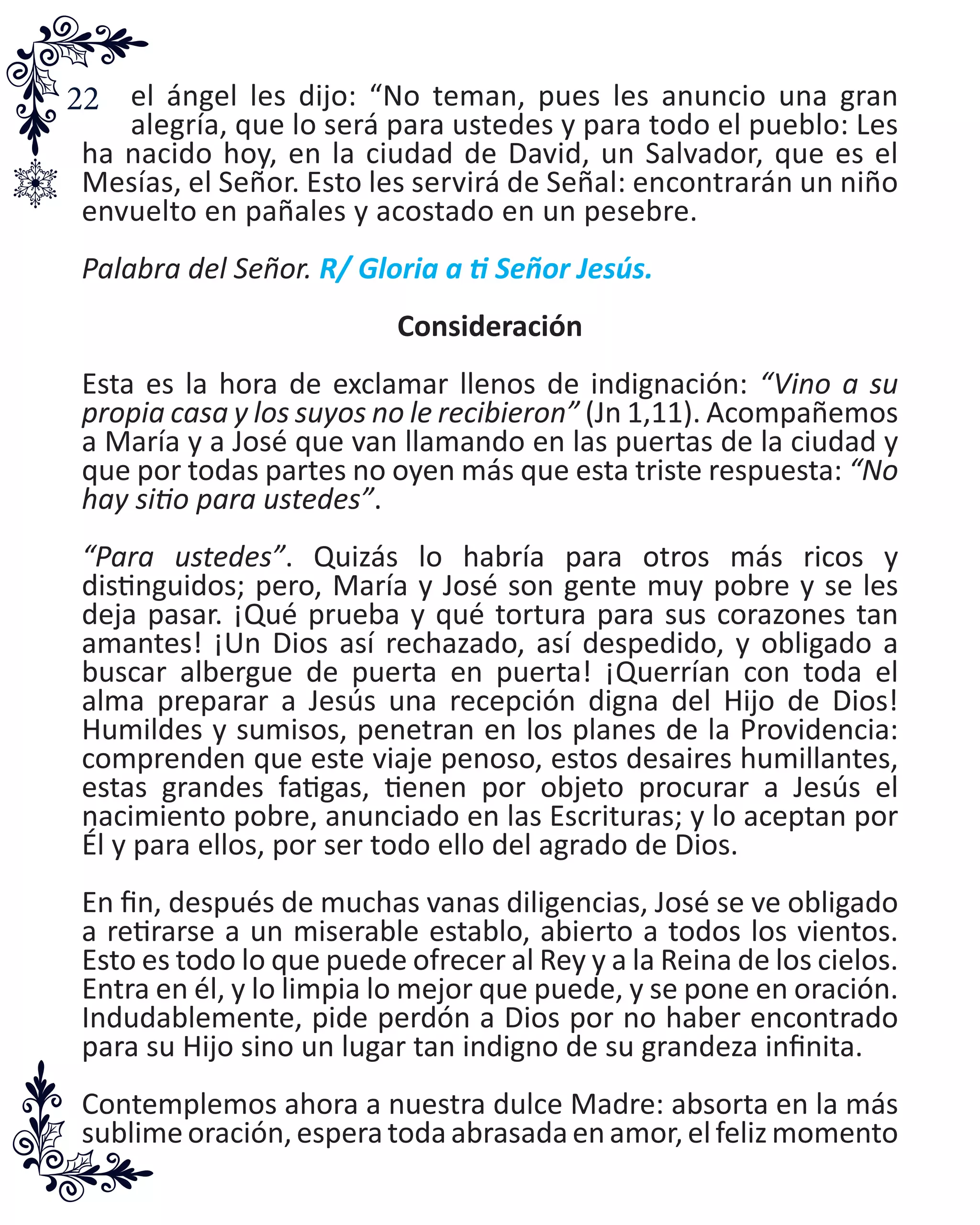 22 el ángel les dijo: “No teman, pues les anuncio una gran
alegría, que lo será para ustedes y para todo el pueblo: Les
ha nacido hoy, en la ciudad de David, un Salvador, que es el
Mesías, el Señor. Esto les servirá de Señal: encontrarán un niño
envuelto en pañales y acostado en un pesebre.
Palabra del Señor. R/ Gloria a ti Señor Jesús.
Consideración
Esta es la hora de exclamar llenos de indignación: “Vino a su
propia casa y los suyos no le recibieron” (Jn 1,11). Acompañemos
a María y a José que van llamando en las puertas de la ciudad y
que por todas partes no oyen más que esta triste respuesta: “No
hay sitio para ustedes”.
“Para ustedes”. Quizás lo habría para otros más ricos y
distinguidos; pero, María y José son gente muy pobre y se les
deja pasar. ¡Qué prueba y qué tortura para sus corazones tan
amantes! ¡Un Dios así rechazado, así despedido, y obligado a
buscar albergue de puerta en puerta! ¡Querrían con toda el
alma preparar a Jesús una recepción digna del Hijo de Dios!
Humildes y sumisos, penetran en los planes de la Providencia:
comprenden que este viaje penoso, estos desaires humillantes,
estas grandes fatigas, tienen por objeto procurar a Jesús el
nacimiento pobre, anunciado en las Escrituras; y lo aceptan por
Él y para ellos, por ser todo ello del agrado de Dios.
En fin, después de muchas vanas diligencias, José se ve obligado
a retirarse a un miserable establo, abierto a todos los vientos.
Esto es todo lo que puede ofrecer al Rey y a la Reina de los cielos.
Entra en él, y lo limpia lo mejor que puede, y se pone en oración.
Indudablemente, pide perdón a Dios por no haber encontrado
para su Hijo sino un lugar tan indigno de su grandeza infinita.
Contemplemos ahora a nuestra dulce Madre: absorta en la más
sublimeoración,esperatodaabrasadaenamor,elfelizmomento
 