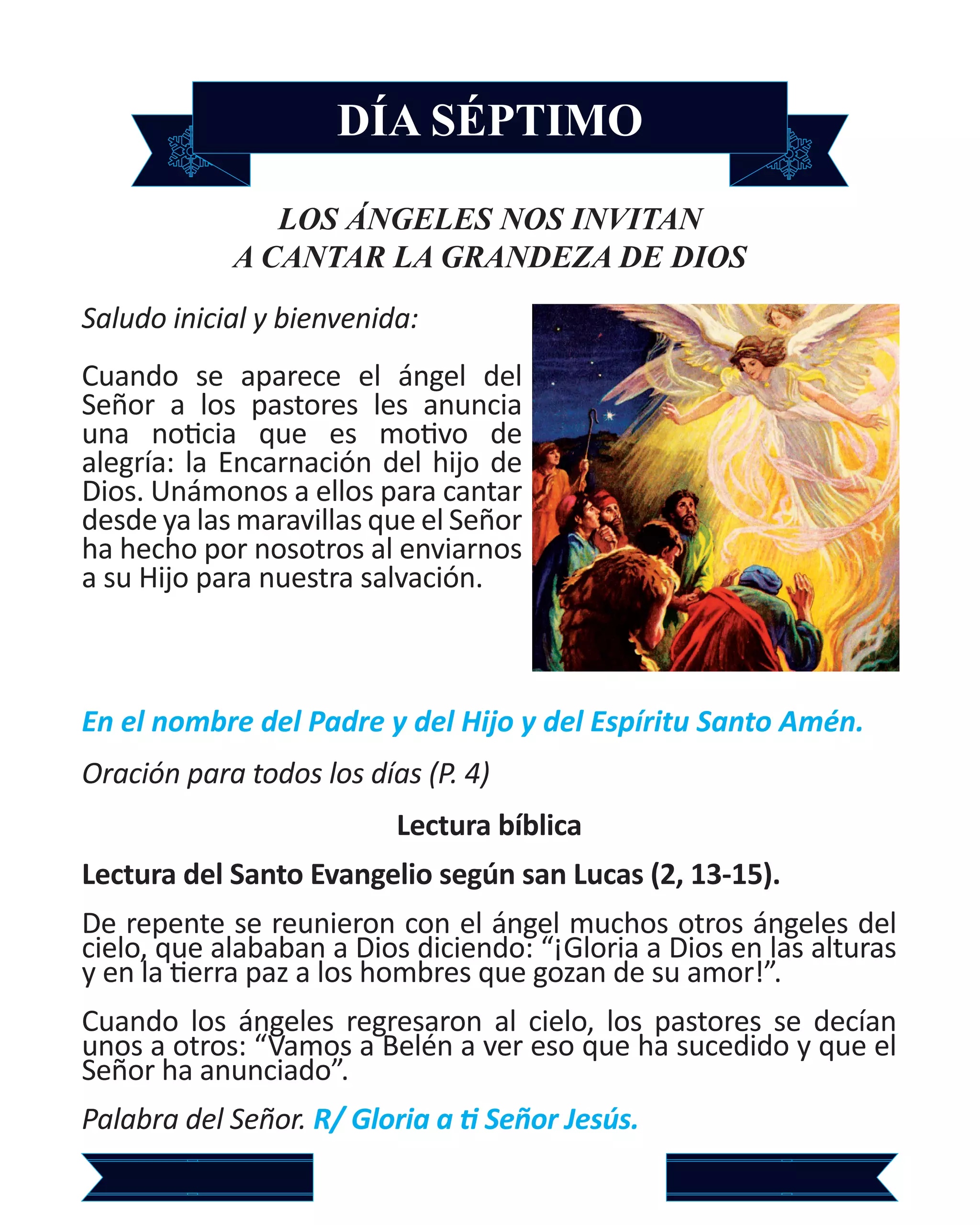 DÍA SÉPTIMO
LOS ÁNGELES NOS INVITAN
A CANTAR LA GRANDEZA DE DIOS
Saludo inicial y bienvenida:
Cuando se aparece el ángel del
Señor a los pastores les anuncia
una noticia que es motivo de
alegría: la Encarnación del hijo de
Dios. Unámonos a ellos para cantar
desde ya las maravillas que el Señor
ha hecho por nosotros al enviarnos
a su Hijo para nuestra salvación.
En el nombre del Padre y del Hijo y del Espíritu Santo Amén.
Oración para todos los días (P. 4)
Lectura bíblica
Lectura del Santo Evangelio según san Lucas (2, 13-15).
De repente se reunieron con el ángel muchos otros ángeles del
cielo, que alababan a Dios diciendo: “¡Gloria a Dios en las alturas
y en la tierra paz a los hombres que gozan de su amor!”.
Cuando los ángeles regresaron al cielo, los pastores se decían
unos a otros: “Vamos a Belén a ver eso que ha sucedido y que el
Señor ha anunciado”.
Palabra del Señor. R/ Gloria a ti Señor Jesús.
 